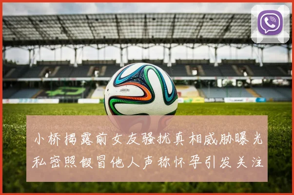 小桥揭露前女友骚扰真相威胁曝光私密照假冒他人声称怀孕引发关注